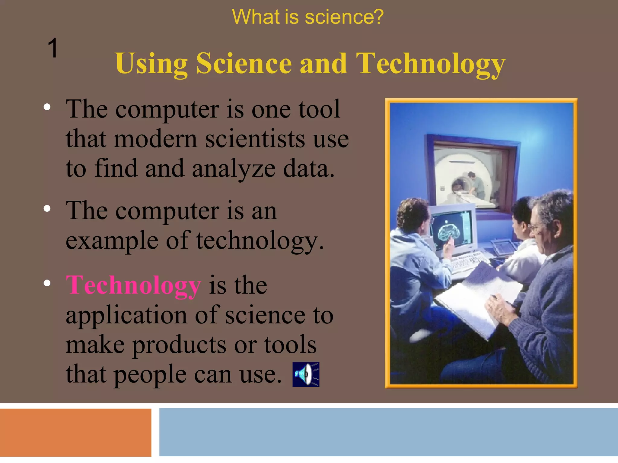 Using Science and Technology What is science? 1 The computer is one tool that modern scientists use to find and analyze data.  The computer is an example of technology.  Technology  is the application of science to make products or tools that people can use.  