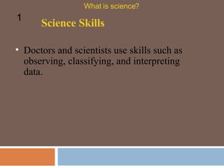 Doctors and scientists use skills such as observing, classifying, and interpreting data.  Science Skills What is science? 1 