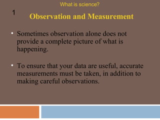 Sometimes observation alone does not provide a complete picture of what is happening.  Observation and Measurement What is science? 1 To ensure that your data are useful, accurate measurements must be taken, in addition to making careful observations.  