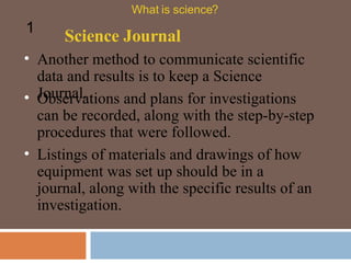 Another method to communicate scientific data and results is to keep a Science Journal.  Science Journal What is science? 1 Observations and plans for investigations can be recorded, along with the step-by-step procedures that were followed.  Listings of materials and drawings of how equipment was set up should be in a journal, along with the specific results of an investigation.  
