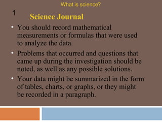 You should record mathematical measurements or formulas that were used to analyze the data.  Science Journal What is science? 1 Problems that occurred and questions that came up during the investigation should be noted, as well as any possible solutions. Your data might be summarized in the form of tables, charts, or graphs, or they might be recorded in a paragraph.  
