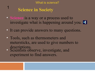 Science  is a way or a process used to investigate what is happening around you.   It can provide answers to many questions. Tools, such as thermometers and metersticks, are used to give numbers to descriptions.   Science in Society What is science? 1 Scientists observe, investigate, and experiment to find answers.  