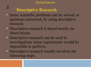Descriptive Research Some scientific problems can be solved, or questions answered, by using descriptive research.  Doing Science 2 Descriptive research is based mostly on observations.  Descriptive research can be used in investigations when experiments would be impossible to perform.  Descriptive research usually involves the following steps.  