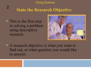 State the Research Objective This is the first step in solving a problem using descriptive research.  Doing Science 2 A research objective is what you want to find out, or what question you would like to answer.  