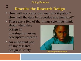 Describe the Research Design How will you carry out your investigation? How will the data be recorded and analyzed?  Doing Science 2 An important part of any research design is safety. Click image to view movie. These are a few of the things scientists think about when they design an investigation using descriptive research.  