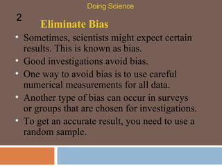 Eliminate Bias Sometimes, scientists might expect certain results. This is known as bias.  Doing Science 2 Good investigations avoid bias.  One way to avoid bias is to use careful numerical measurements for all data.  Another type of bias can occur in surveys or groups that are chosen for investigations.  To get an accurate result, you need to use a random sample.  