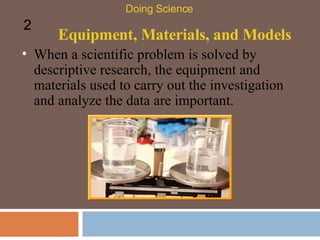 Equipment, Materials, and Models When a scientific problem is solved by descriptive research, the equipment and materials used to carry out the investigation and analyze the data are important.  Doing Science 2 