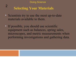 Selecting Your Materials Scientists try to use the most up-to-date materials available to them.  Doing Science 2 If possible, you should use scientific equipment such as balances, spring sales, microscopes, and metric measurements when performing investigations and gathering data.  