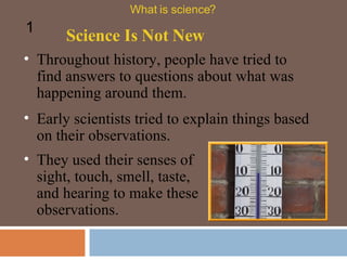 Throughout history, people have tried to find answers to questions about what was happening around them.  Early scientists tried to explain things based on their observations.  Science Is Not New What is science? 1 They used their senses of sight, touch, smell, taste, and hearing to make these observations.  