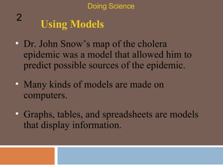 Using Models Dr. John Snow’s map of the cholera epidemic was a model that allowed him to predict possible sources of the epidemic.  Doing Science 2 Many kinds of models are made on computers. Graphs, tables, and spreadsheets are models that display information. 