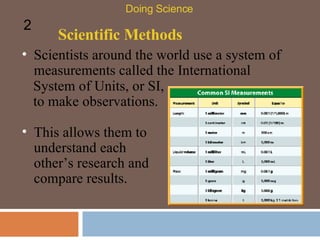 Scientific Methods Doing Science 2 This allows them to understand each other’s research and compare results.  Scientists around the world use a system of measurements called the International System of Units, or SI, to make observations.  