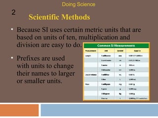 Scientific Methods Because SI uses certain metric units that are based on units of ten, multiplication and division are easy to do.  Doing Science 2 Prefixes are used with units to change their names to larger or smaller units.  