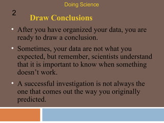 Draw Conclusions After you have organized your data, you are ready to draw a conclusion.  Doing Science 2 Sometimes, your data are not what you expected, but remember, scientists understand that it is important to know when something doesn’t work.  A successful investigation is not always the one that comes out the way you originally predicted.  