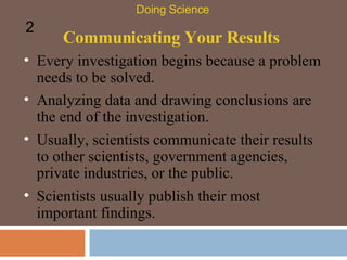 Communicating Your Results Every investigation begins because a problem needs to be solved. Doing Science 2 Analyzing data and drawing conclusions are the end of the investigation. Usually, scientists communicate their results to other scientists, government agencies, private industries, or the public. Scientists usually publish their most important findings.  