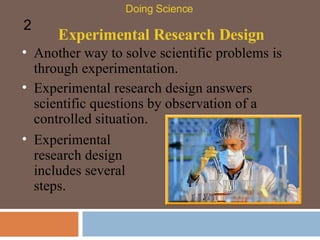 Experimental Research Design Another way to solve scientific problems is through experimentation.  Doing Science 2 Experimental research design answers scientific questions by observation of a controlled situation.  Experimental research design includes several steps. 