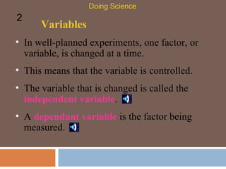 Variables In well-planned experiments, one factor, or variable, is changed at a time.  Doing Science 2 This means that the variable is controlled.  The variable that is changed is called the  independent variable .  A  dependant variable  is the factor being measured. 