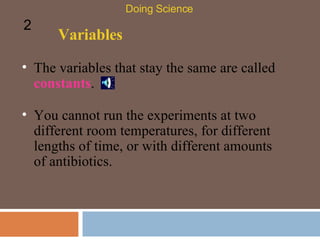 Variables The variables that stay the same are called  constants .  Doing Science 2 You cannot run the experiments at two different room temperatures, for different lengths of time, or with different amounts of antibiotics. 