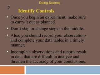 Identify Controls Once you begin an experiment, make sure to carry it out as planned.  Doing Science 2 Don’t skip or change steps in the middle. Also, you should record your observations and complete your data tables in a timely manner.  Incomplete observations and reports result in data that are difficult to analyze and threaten the accuracy of your conclusions.  