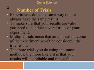 Number of Trials Experiments done the same way do not always have the same results. Doing Science 2 To make sure that your results are valid, you need to conduct several trials of your experiment.  Multiple trials mean that an unusual outcome of the experiment won’t be considered the true result.  The more trials you do using the same methods, the more likely it is that your results will be reliable and repeatable.  