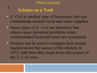 E. Coli  is another type of bacterium that can contaminate modern food and water supplies.  Some types of  E. Coli  are harmless, but others cause intestinal problems when contaminated food and water are consumed.  Science as a Tool What is science? 1 Science can be used to compare how people tracked down the source of the cholera in 1871 with how they track down the source of the  E. Coli  now.  