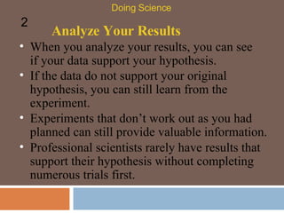 Analyze Your Results When you analyze your results, you can see if your data support your hypothesis.  Doing Science 2 If the data do not support your original hypothesis, you can still learn from the experiment.  Experiments that don’t work out as you had planned can still provide valuable information.  Professional scientists rarely have results that support their hypothesis without completing numerous trials first.  