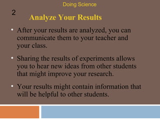 Analyze Your Results After your results are analyzed, you can communicate them to your teacher and your class.  Doing Science 2 Sharing the results of experiments allows you to hear new ideas from other students that might improve your research.  Your results might contain information that will be helpful to other students.  