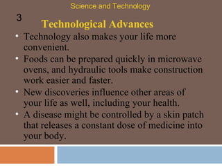 Technological Advances Technology also makes your life more convenient.  Foods can be prepared quickly in microwave ovens, and hydraulic tools make construction work easier and faster.  Science and Technology 3 New discoveries influence other areas of your life as well, including your health.  A disease might be controlled by a skin patch that releases a constant dose of medicine into your body.  