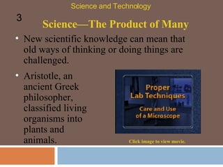Science—The Product of Many New scientific knowledge can mean that old ways of thinking or doing things are challenged.  Science and Technology 3 Aristotle, an ancient Greek philosopher, classified living organisms into plants and animals.  Click image to view movie. 