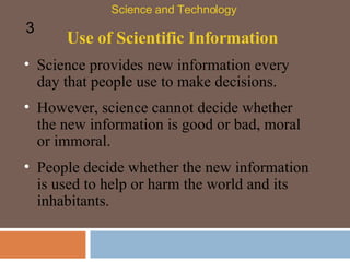 Use of Scientific Information Science provides new information every day that people use to make decisions.  Science and Technology 3 However, science cannot decide whether the new information is good or bad, moral or immoral.  People decide whether the new information is used to help or harm the world and its inhabitants.  