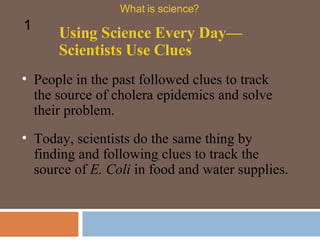 People in the past followed clues to track the source of cholera epidemics and solve their problem.  Using Science Every Day—Scientists Use Clues What is science? 1 Today, scientists do the same thing by finding and following clues to track the source of  E. Coli  in food and water supplies.  