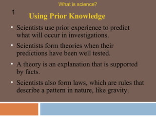 Scientists use prior experience to predict what will occur in investigations.  Using Prior Knowledge What is science? 1 Scientists form theories when their predictions have been well tested. A theory is an explanation that is supported by facts.  Scientists also form laws, which are rules that describe a pattern in nature, like gravity.  