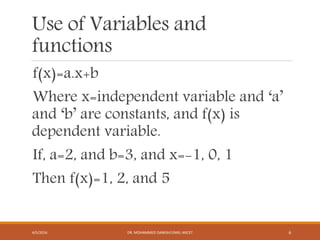 Use of Variables and
functions
f(x)=a.x+b
Where x=independent variable and ‘a’
and ‘b’ are constants, and f(x) is
dependent variable.
If, a=2, and b=3, and x=-1, 0, 1
Then f(x)=1, 2, and 5
4/5/2016 DR. MOHAMMED DANISH/UNIKL-MICET 6
 
