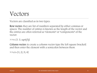 Vectors
Vectors are classified as in two types:
Row vector: they are list of numbers separated by either commas or
spaces. The number of entries is known as the length of the vector and
the entries are often referred as “elements” or “components” of the
vector.
>>v=[1 3, sqrt(5)]
Column vector: to create a column vector type the left square bracket[
and then enter the element with a semicolon between them.
>>cv=[1; 2; 3; 4]
4/5/2016 DR. MOHAMMED DANISH/UNIKL-MICET 9
 