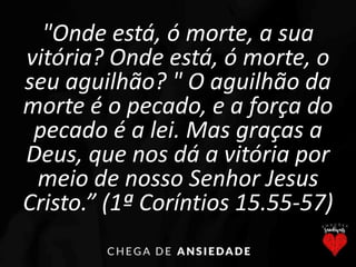 "Onde está, ó morte, a sua
vitória? Onde está, ó morte, o
seu aguilhão? " O aguilhão da
morte é o pecado, e a força do
pecado é a lei. Mas graças a
Deus, que nos dá a vitória por
meio de nosso Senhor Jesus
Cristo.” (1ª Coríntios 15.55-57)
 