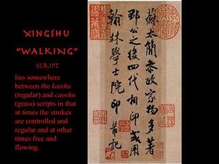 Xingshu “ WALKING” Script lies somewhere between the  kaishu  (regular) and  caoshu  (grass) scripts in that at times the strokes are controlled and regular and at other times free and flowing.   
