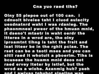 Cna yuo raed tihs? Olny 55 plepoe out of 100 can.  i cdnuolt blveiee taht I cluod aulaclty uesdnatnrd waht I was rdanieg. The phaonmneal pweor of the hmuan mnid, it dseno't mtaetr in waht oerdr the ltteres in a wrod are, the olny iproamtnt tihng is taht the frsit and lsat ltteer be in the rghit pclae. The rset can be a taotl mses and you can sitll raed it whotuit a pboerlm. Tihs is bcuseae the huamn mnid deos not raed ervey lteter by istlef, but the wrod as a wlohe. Azanmig huh? yaeh and I awlyas tghuhot slpeling was ipmorantt!  