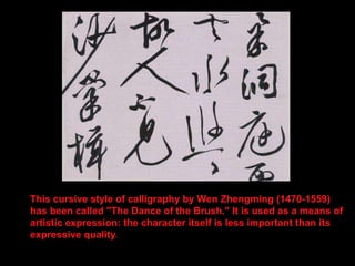 This cursive style of calligraphy by Wen Zhengming (1470-1559) has been called "The Dance of the Brush." It is used as a means of artistic expression: the character itself is less important than its expressive quality .  