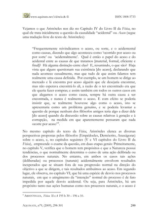 www.aquinate.net/ciência & fé ISSN 1808-5733
AQUINATE, n°9, (2009), 298-301 299
Vejamos o que Aristóteles nos diz no Capítulo IV do Livro II da Física, no
qual ele trata inicialmente a questão da causalidade “acidental” ou Acaso (segue
uma tradução livre do texto de Aristóteles):
“Frequentemente reivindicamos o acaso, ou sorte, e o acidentental
como causas, dizendo que algo aconteceu como ‘ocorrido por acaso ou
por sorte’ ou ‘acidentalmente’. Qual é então o papel do acaso e do
acidental entre as causas de que tratamos [material, formal, eficiente e
final]? Há alguma distinção entre elas? E, resumindo, o que são? Haja
vista que alguns questionam sua existência [do acaso], declarando que
nada acontece casualmente, mas que tudo de que assim falamos tem
realmente uma causa definida. Por exemplo, se um homem se dirige ao
mercado e lá encontra por acaso alguém que ele desejaria encontrar,
mas não esperava encontrá-lo ali, a razão de o ter encontrado era que
ele queria fazer compras; e assim também em todos os outros casos em
que alegamos o acaso como causa, sempre há outra causa a ser
encontrada, e nunca é realmente o acaso. E com efeito se poderia
insistir que, se realmente houvesse algo como o acaso, isto se
apresentaria como um problema genuíno, e se poderia levantar a
questão de porque nenhum dos filósofos antigos teria algo a dizer dele
[do acaso] quando da discussão sobre as causas relativas à geração e à
corrupção, na medida em que aparentemente pensaram que nada
ocorre por acaso”4
.
No mesmo capítulo do texto da Física, Aristóteles elenca as diversas
perspectivas propostas pelos filósofos (Empédocles, Demócrito, Anaxágoras)
sobre o acaso, e, no capítulos seguintes (V e VI capítulos do Livro II da
Física), empreende o exame da questão, em duas etapas gerais: Primeiramente,
no capítulo V, verifica que o homem tem propósitos e que a Natureza possui
tendências, o que normalmente determina o curso de uma ação delibrada ou
dos processos naturais. No entanto, em ambos os casos tais ações
(deliberadas) ou processos (naturais) acidentalmente envolvem resultados
inexperados que se situam fora de sua progressão normal na direção do
objetivo a que se dirigem, e tais resultados atribuímos ao acaso. Em segundo
lugar, ele observa, no capítulo VI, que há uma espécie de desvio nos processos
naturais, em que o atingimento da “intenção” normal do processo é de fato
impedida por aquele desvio acidental. Ou seja, para Aristóteles, há um
propósito tanto nas ações humanas como nos processos naturais, e o acaso é
4
ARISTÓTELES, Física II c.4 195 b 30 – 196 a 10.
 
