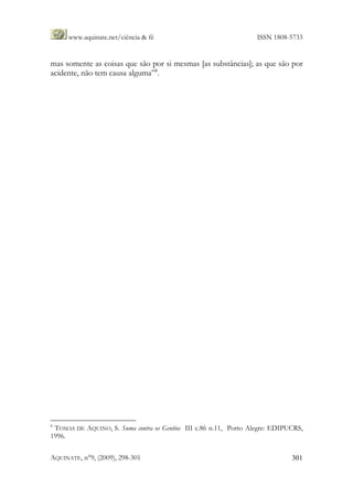 www.aquinate.net/ciência & fé ISSN 1808-5733
AQUINATE, n°9, (2009), 298-301 301
mas somente as coisas que são por si mesmas [as substâncias]; as que são por
acidente, não tem causa alguma”8
.
8
TOMAS DE AQUINO, S. Suma contra os Gentios III c.86 n.11, Porto Alegre: EDIPUCRS,
1996.
 