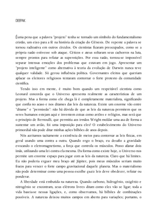 É
DEEPAK
uma pena que a palavra “projeto” tenha se tornado um símbolo do fundamentalismo
cristão, um eixo para a fé na história da criação do Gênesis. De repente a palavra se
tornou radioativa em outros círculos. Os cientistas ficaram preocupados, como se a
própria razão estivesse sob ataque. Céticos e ateus soltaram seus cachorros na luta,
sempre prontos para refutar as superstições. Por essa razão, tornou-se impossível
separar intensas emoções dos problemas que estavam em jogo. Apresentar um
“projeto inteligente” como alternativa à teoria da evolução de Darwin nunca teve
qualquer validade. Só gerou influência política. Governantes eleitos que queriam
aplacar os eleitores religiosos tentaram contornar o forte protesto da comunidade
científica.
Tendo isso em mente, é muito bom quando um respeitável cientista como
Leonard concorda que o Universo apresenta realmente as características de um
projeto. Mas a forma como ele chega lá é completamente materialista, significando
que confia no acaso e nos ditames das leis da natureza. Existe um enorme vão entre
“ditame” e “permissão”: não há dúvida de que as leis da natureza permitem que os
seres humanos estejam aqui e inventem coisas como aviões e relógios, mas será que
o princípio de Bernoulli, que permitiu aos irmãos Wright moldar uma asa de forma a
sustentar um avião, foi uma imposição para eles? O estabelecimento do Universo
primordial não pode ditar minhas ações bilhões de anos depois.
Nós aceitamos tacitamente a existência de meios para contornar as leis físicas, em
geral usando uma contra a outra. Quando ergo o braço, eu desafio a gravidade
evocando o eletromagnetismo, a força que controla os músculos. Posso afastar dois
ímãs, utilizando uma lei contra ela mesma. Da forma como existe hoje, o Universo nos
permite um enorme espaço para jogar com as leis da natureza. Claro que há limites.
Eu não poderia erguer meu braço até Júpiter, pois meus músculos seriam muito
fracos para vencer o forte campo gravitacional daquele planeta. Mas o materialismo
não pode determinar como uma pessoa escolhe quais leis deve obedecer, refutar ou
ponderar.
A liberdade está embutida na natureza. Quando carbono, hidrogênio, oxigênio e
nitrogênio se encontram, seus elétrons livres ditam como eles vão se ligar; toda a
vida baseia-se nessas ligações, e, como observamos, há bilhões de combinações
possíveis. A natureza deixou muitos campos em aberto para variações; portanto, o
 