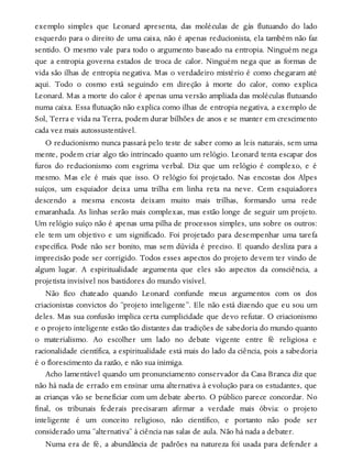 exemplo simples que Leonard apresenta, das moléculas de gás flutuando do lado
esquerdo para o direito de uma caixa, não é apenas reducionista, ela também não faz
sentido. O mesmo vale para todo o argumento baseado na entropia. Ninguém nega
que a entropia governa estados de troca de calor. Ninguém nega que as formas de
vida são ilhas de entropia negativa. Mas o verdadeiro mistério é como chegaram até
aqui. Todo o cosmo está seguindo em direção à morte do calor, como explica
Leonard. Mas a morte do calor é apenas uma versão ampliada das moléculas flutuando
numa caixa. Essa flutuação não explica como ilhas de entropia negativa, a exemplo de
Sol, Terra e vida na Terra, podem durar bilhões de anos e se manter em crescimento
cada vez mais autossustentável.
O reducionismo nunca passará pelo teste de saber como as leis naturais, sem uma
mente, podem criar algo tão intrincado quanto um relógio. Leonard tenta escapar dos
furos do reducionismo com esgrima verbal. Diz que um relógio é complexo, e é
mesmo. Mas ele é mais que isso. O relógio foi projetado. Nas encostas dos Alpes
suíços, um esquiador deixa uma trilha em linha reta na neve. Cem esquiadores
descendo a mesma encosta deixam muito mais trilhas, formando uma rede
emaranhada. As linhas serão mais complexas, mas estão longe de seguir um projeto.
Um relógio suíço não é apenas uma pilha de processos simples, uns sobre os outros:
ele tem um objetivo e um significado. Foi projetado para desempenhar uma tarefa
específica. Pode não ser bonito, mas sem dúvida é preciso. E quando desliza para a
imprecisão pode ser corrigido. Todos esses aspectos do projeto devem ter vindo de
algum lugar. A espiritualidade argumenta que eles são aspectos da consciência, a
projetista invisível nos bastidores do mundo visível.
Não fico chateado quando Leonard confunde meus argumentos com os dos
criacionistas convictos do “projeto inteligente”. Ele não está dizendo que eu sou um
deles. Mas sua confusão implica certa cumplicidade que devo refutar. O criacionismo
e o projeto inteligente estão tão distantes das tradições de sabedoria do mundo quanto
o materialismo. Ao escolher um lado no debate vigente entre fé religiosa e
racionalidade científica, a espiritualidade está mais do lado da ciência, pois a sabedoria
é o florescimento da razão, e não sua inimiga.
Acho lamentável quando um pronunciamento conservador da Casa Branca diz que
não há nada de errado em ensinar uma alternativa à evolução para os estudantes, que
as crianças vão se beneficiar com um debate aberto. O público parece concordar. No
final, os tribunais federais precisaram afirmar a verdade mais óbvia: o projeto
inteligente é um conceito religioso, não científico, e portanto não pode ser
considerado uma “alternativa” à ciência nas salas de aula. Não há nada a debater.
Numa era de fé, a abundância de padrões na natureza foi usada para defender a
 