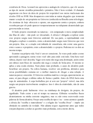 existência de Deus. Leonard nos apresenta a analogia do relojoeiro, que ele associa
ao tipo de mente científica primordial e primitiva. Não é bem verdade. O chamado
argumento em favor da ideia de projeto foi respeitável nos meios intelectuais dos
séculos XVII ou XVIII. Mas desapareceu com todas as outras alegações que tentavam
manter a noção de um propósito no Universo (conhecida na filosofia como teleologia).
Os cientistas de hoje oferecem o oposto, um argumento contra o projeto, embora
reconheçam que ele pode aparecer temporariamente na rodopiante aleatoriedade que
governa todas as coisas.
O lindo projeto encontrado na natureza – em comparação à mera complexidade
das ilhas de calor – não pode ser descartado. A ciência é obrigada a explicar como
esse projeto surgiu num Universo acidental. De sua parte, a espiritualidade está
obrigada a explicar o contrário, como a aleatoriedade surgiu num Universo que tem
um projeto. Mas, se a criação está imbuída de consciência, não existe uma guerra
entre o acaso e o propósito, entre a aleatoriedade e o projeto. Podemos ter os dois ao
mesmo tempo.
Examine sua própria vida. Você é um ser consciente. Às vezes pode andar a esmo
apreciando a paisagem; outras vezes você sabe para onde está indo. Uma hora você
rabisca, depois você desenha. Vagar sem rumo não nega uma destinação, assim como
um rabisco num bloco de rascunho não nega o estudo de belas-artes. O mesmo se
aplica a uma escala cósmica. Num plano mais profundo, o acaso do aleatório pode
beneficiar um projeto. Na esfera humana, resolver um problema, abrindo-o para
novas possibilidades costuma ser a melhor maneira de chegar a uma solução. A
natureza parece concordar. O Universo combina matéria e energia, aparentemente ao
acaso, só para chegar a súbitos saltos de forma e padrão. Antes do DNA havia uma
sopa de aminoácidos. A sopa borbulhou por aí sem um “projeto” visível, mas dela
surgiu um projeto incrivelmente complexo. Isso é obra da criatividade, não de uma
guerra.
O aleatório pode facilmente viver na vizinhança do desígnio, do projeto, do
significado. Tudo existe a um só tempo na natureza. Glóbulos vermelhos fluem
aleatoriamente na minha corrente sanguínea, mas eu não estou escrevendo essas
palavras de forma aleatória. Forçar uma escolha do tipo e/ou – como acontece quando
a ciência diz “escolha o materialismo” e a religião diz “escolha Deus” – impõe um
obstáculo no caminho da verdade. Não adianta sequer argumentar antes que todos
estejam dispostos a avaliar as questões mais profundas, com a mente aberta.
 