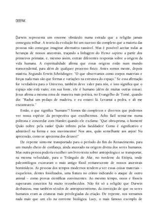 D
DEEPAK
arwin representa um enorme obstáculo numa estrada que a religião jamais
conseguiu trilhar. A teoria da evolução foi um sucesso tão completo que a maioria das
pessoas não consegue imaginar alternativa razoável. Mas é possível aceitar todas as
heranças de nossos ancestrais, traçando a linhagem do Homo sapiens a partir dos
primeiros primatas, e, mesmo assim, extrair diferentes respostas sobre a origem da
vida humana. A espiritualidade afirma que essas origens estão num mundo
transcendental, para além de qualquer processo físico. Antes somos mente, depois
matéria. Segundo Erwin Schrödinger: “O que observamos como corpos materiais e
forças nada mais são que formas e variações na estrutura do espaço.” Se essa afirmação
for verdadeira para o Universo, também deve valer para nós, e isso significa que o
espaço não está vazio; em sua fonte, ele é humano (além de muitas outras coisas).
Jesus afirma a mesma coisa de maneira mais poética, no Evangelho de Tomé, quando
diz: “Rachai um pedaço de madeira, e eu estarei lá. Levantai a pedra, e ali me
encontrareis.”
Então, o que significa “humano”? Somos tão complexos e diversos que podemos
ver nossa espécie da perspectiva que escolhermos. Acho fácil sentar-me numa
poltrona e concordar com Hamlet quando ele exclama: “Que obra-prima, o homem!
Quão nobre pela razão! Quão infinito pelas faculdades! Como é significativo e
admirável na forma e nos movimentos! Nos atos, quão semelhante aos anjos! Na
apreensão, como se aproxima dos deuses!”
De repente sinto-me transportado para o período do fim do Renascimento, para
um mundo cheio de confiança, ainda ancorado na origem divina dos seres humanos.
Mas outra pessoa poderia escolher um livro-texto sobre antropologia e se transportar,
na mesma velocidade, para o Triângulo de Afar, no nordeste da Etiópia, onde
paleontólogos escavaram o mais antigo fóssil remanescente de nossos ancestrais
hominídeos. As pessoas dos tempos modernos tendem a ver essas coisas materiais –
esqueletos, dentes fossilizados, uma fratura no crânio indicando o ataque de outro
animal – como provas científicas convincentes. Ao mesmo tempo, ossos e fósseis
superaram conceitos há muito reconhecidos. Não foi só a religião que Darwin
desbancou, mas também séculos de antropocentrismo, da convicção de que os seres
humanos eram as criaturas mais privilegiadas da criação. De repente, nos tornamos
nada mais que um elo na corrente biológica. Lucy, o mais famoso exemplo de
 