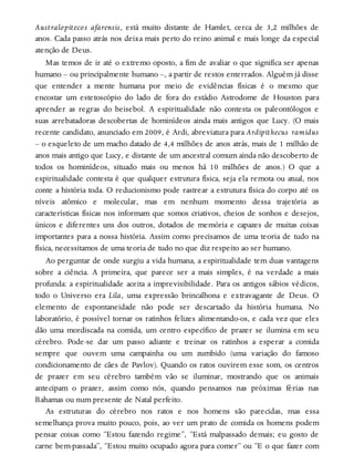 Australopitecos afarensis, está muito distante de Hamlet, cerca de 3,2 milhões de
anos. Cada passo atrás nos deixa mais perto do reino animal e mais longe da especial
atenção de Deus.
Mas temos de ir até o extremo oposto, a fim de avaliar o que significa ser apenas
humano – ou principalmente humano –, a partir de restos enterrados. Alguém já disse
que entender a mente humana por meio de evidências físicas é o mesmo que
encostar um estetoscópio do lado de fora do estádio Astrodome de Houston para
aprender as regras do beisebol. A espiritualidade não contesta os paleontólogos e
suas arrebatadoras descobertas de hominídeos ainda mais antigos que Lucy. (O mais
recente candidato, anunciado em 2009, é Ardi, abreviatura para Ardipithecus ramidus
– o esqueleto de um macho datado de 4,4 milhões de anos atrás, mais de 1 milhão de
anos mais antigo que Lucy, e distante de um ancestral comum ainda não descoberto de
todos os hominídeos, situado mais ou menos há 10 milhões de anos.) O que a
espiritualidade contesta é que qualquer estrutura física, seja ela remota ou atual, nos
conte a história toda. O reducionismo pode rastrear a estrutura física do corpo até os
níveis atômico e molecular, mas em nenhum momento dessa trajetória as
características físicas nos informam que somos criativos, cheios de sonhos e desejos,
únicos e diferentes uns dos outros, dotados de memória e capazes de muitas coisas
importantes para a nossa história. Assim como precisamos de uma teoria de tudo na
física, necessitamos de uma teoria de tudo no que diz respeito ao ser humano.
Ao perguntar de onde surgiu a vida humana, a espiritualidade tem duas vantagens
sobre a ciência. A primeira, que parece ser a mais simples, é na verdade a mais
profunda: a espiritualidade aceita a imprevisibilidade. Para os antigos sábios védicos,
todo o Universo era Lila, uma expressão brincalhona e extravagante de Deus. O
elemento de espontaneidade não pode ser descartado da história humana. No
laboratório, é possível tornar os ratinhos felizes alimentando-os, e cada vez que eles
dão uma mordiscada na comida, um centro específico de prazer se ilumina em seu
cérebro. Pode-se dar um passo adiante e treinar os ratinhos a esperar a comida
sempre que ouvem uma campainha ou um zumbido (uma variação do famoso
condicionamento de cães de Pavlov). Quando os ratos ouvirem esse som, os centros
de prazer em seu cérebro também vão se iluminar, mostrando que os animais
antecipam o prazer, assim como nós, quando pensamos nas próximas férias nas
Bahamas ou num presente de Natal perfeito.
As estruturas do cérebro nos ratos e nos homens são parecidas, mas essa
semelhança prova muito pouco, pois, ao ver um prato de comida os homens podem
pensar coisas como “Estou fazendo regime”, “Está malpassado demais; eu gosto de
carne bem-passada”, “Estou muito ocupado agora para comer” ou “E o que fazer com
 