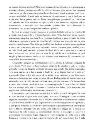 as crianças famintas na África?” Nós seres humanos temos incontáveis respostas para o
mesmo estímulo. Nenhum modelo do cérebro humano pode prever que resposta
você ou eu escolheremos, não apenas diante da comida, mas de qualquer outra coisa.
A imprevisibilidade destrói todas as formas de determinismo, o que é fatal para as
explicações físicas, pois os sistemas físicos são regidos por processos fixos. Um átomo
de carbono não pode escolher se ligar ou não a um átomo de oxigênio. Ao se
encontrarem, a interação está determinada. Quando dois seres humanos se
encontram, eles podem não partilhar nenhuma química!
Se você perguntar em que momento a imprevisibilidade entrou no registro da
evolução (isto é, quem foi o primeiro homem a dizer “Pode ficar com o meu osso de
mastodonte, não estou com fome”?), as respostas científicas sempre recuam. Ouvimos
sobre genes egoístas e genes altruístas fazendo com que nos comportemos de uma
maneira muito humana. Mas ainda que pudéssemos localizar um gene para o egoísmo
e outro para o altruísmo, não seria necessário um terceiro gene para escolher entre
os dois? Afinal, podemos ser egoístas e altruístas. Onde está o gene que me mostra
como selecionar esta palavra entre as mais de 30 mil do meu vocabulário, ou qual
reação química determina onde eu vou almoçar entre centenas de restaurantes de
uma cidade de tamanho médio?
A segunda vantagem da espiritualidade sobre a ciência é valorizar a riqueza da
experiência. Você pode reduzir qualquer resposta do cérebro a ação e reação,
estímulo e resposta. Imagine um limão com uma faca ao lado. Na minha imaginação,
vejo uma mão pegar a faca e cortar o limão ao meio, depois observo o suco ser
espremido. Quase todos nós vamos salivar ao fazer esse exercício, o que demonstra,
para um reducionista, que somos como os cães de Pavlov, salivando quando ouvem a
campainha. Mas cães não salivam por limões imaginários, enquanto nós fazemos isso
e muito mais: criamos mundos inteiros em nossa imaginação. A riqueza da experiência
interior abrange tudo que é humano; e também nos define. Nós vicejamos nos
significados, definhamos e atrofiamos em sua ausência.
A neurociência procura essas características no tecido cerebral. Seu ponto de vista
e seus métodos exigem essa abordagem. Mas isso dá margem a uma estranha
cegueira. Na minha experiência, não é possível convencer os reducionistas a deixar
de acreditar num mundo em que os processos físicos acabam explicando o significado,
o desígnio e tudo mais. Estariam mais bem-servidos se percebessem um fato simples:
não é possível começar em um cosmo sem sentido e chegar até a riqueza do
significado da vida humana. A espiritualidade inverte o telescópio e observa a
experiência em primeiro lugar. Depois, se você perguntar de onde veio a vida
humana, a resposta será: o que realmente importa não tem começo nem fim. A vida
 