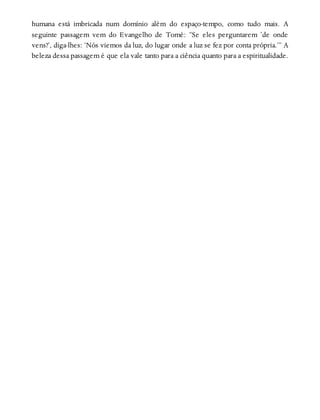 humana está imbricada num domínio além do espaço-tempo, como tudo mais. A
seguinte passagem vem do Evangelho de Tomé: “Se eles perguntarem ‘de onde
vens?’, diga-lhes: ‘Nós viemos da luz, do lugar onde a luz se fez por conta própria.’” A
beleza dessa passagem é que ela vale tanto para a ciência quanto para a espiritualidade.
 