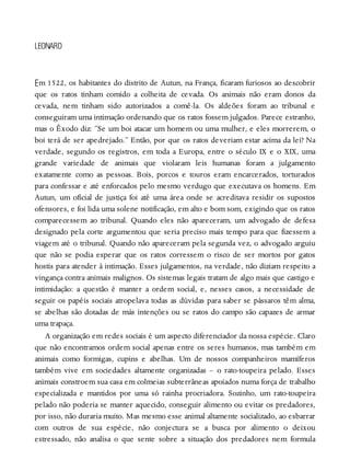 E
LEONARD
m 1522, os habitantes do distrito de Autun, na França, ficaram furiosos ao descobrir
que os ratos tinham comido a colheita de cevada. Os animais não eram donos da
cevada, nem tinham sido autorizados a comê-la. Os aldeões foram ao tribunal e
conseguiram uma intimação ordenando que os ratos fossem julgados. Parece estranho,
mas o Êxodo diz: “Se um boi atacar um homem ou uma mulher, e eles morrerem, o
boi terá de ser apedrejado.” Então, por que os ratos deveriam estar acima da lei? Na
verdade, segundo os registros, em toda a Europa, entre o século IX e o XIX, uma
grande variedade de animais que violaram leis humanas foram a julgamento
exatamente como as pessoas. Bois, porcos e touros eram encarcerados, torturados
para confessar e até enforcados pelo mesmo verdugo que executava os homens. Em
Autun, um oficial de justiça foi até uma área onde se acreditava residir os supostos
ofensores, e foi lida uma solene notificação, em alto e bom som, exigindo que os ratos
comparecessem ao tribunal. Quando eles não apareceram, um advogado de defesa
designado pela corte argumentou que seria preciso mais tempo para que fizessem a
viagem até o tribunal. Quando não apareceram pela segunda vez, o advogado arguiu
que não se podia esperar que os ratos corressem o risco de ser mortos por gatos
hostis para atender à intimação. Esses julgamentos, na verdade, não diziam respeito a
vingança contra animais malignos. Os sistemas legais tratam de algo mais que castigo e
intimidação: a questão é manter a ordem social, e, nesses casos, a necessidade de
seguir os papéis sociais atropelava todas as dúvidas para saber se pássaros têm alma,
se abelhas são dotadas de más intenções ou se ratos do campo são capazes de armar
uma trapaça.
A organização em redes sociais é um aspecto diferenciador da nossa espécie. Claro
que não encontramos ordem social apenas entre os seres humanos, mas também em
animais como formigas, cupins e abelhas. Um de nossos companheiros mamíferos
também vive em sociedades altamente organizadas – o rato-toupeira pelado. Esses
animais constroem sua casa em colmeias subterrâneas apoiados numa força de trabalho
especializada e mantidos por uma só rainha procriadora. Sozinho, um rato-toupeira
pelado não poderia se manter aquecido, conseguir alimento ou evitar os predadores,
por isso, não duraria muito. Mas mesmo esse animal altamente socializado, ao esbarrar
com outros de sua espécie, não conjectura se a busca por alimento o deixou
estressado, não analisa o que sente sobre a situação dos predadores nem formula
 