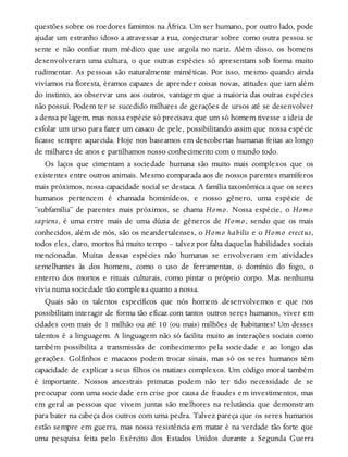 questões sobre os roedores famintos na África. Um ser humano, por outro lado, pode
ajudar um estranho idoso a atravessar a rua, conjecturar sobre como outra pessoa se
sente e não confiar num médico que use argola no nariz. Além disso, os homens
desenvolveram uma cultura, o que outras espécies só apresentam sob forma muito
rudimentar. As pessoas são naturalmente miméticas. Por isso, mesmo quando ainda
vivíamos na floresta, éramos capazes de aprender coisas novas, atitudes que iam além
do instinto, ao observar uns aos outros, vantagem que a maioria das outras espécies
não possui. Podem ter se sucedido milhares de gerações de ursos até se desenvolver
a densa pelagem, mas nossa espécie só precisava que um só homem tivesse a ideia de
esfolar um urso para fazer um casaco de pele, possibilitando assim que nossa espécie
ficasse sempre aquecida. Hoje nos baseamos em descobertas humanas feitas ao longo
de milhares de anos e partilhamos nosso conhecimento com o mundo todo.
Os laços que cimentam a sociedade humana são muito mais complexos que os
existentes entre outros animais. Mesmo comparada aos de nossos parentes mamíferos
mais próximos, nossa capacidade social se destaca. A família taxonômica a que os seres
humanos pertencem é chamada hominídeos, e nosso gênero, uma espécie de
“subfamília” de parentes mais próximos, se chama Homo. Nossa espécie, o Homo
sapiens, é uma entre mais de uma dúzia de gêneros de Homo, sendo que os mais
conhecidos, além de nós, são os neandertalenses, o Homo habilis e o Homo erectus,
todos eles, claro, mortos há muito tempo – talvez por falta daquelas habilidades sociais
mencionadas. Muitas dessas espécies não humanas se envolveram em atividades
semelhantes às dos homens, como o uso de ferramentas, o domínio do fogo, o
enterro dos mortos e rituais culturais, como pintar o próprio corpo. Mas nenhuma
vivia numa sociedade tão complexa quanto a nossa.
Quais são os talentos específicos que nós homens desenvolvemos e que nos
possibilitam interagir de forma tão eficaz com tantos outros seres humanos, viver em
cidades com mais de 1 milhão ou até 10 (ou mais) milhões de habitantes? Um desses
talentos é a linguagem. A linguagem não só facilita muito as interações sociais como
também possibilita a transmissão de conhecimento pela sociedade e ao longo das
gerações. Golfinhos e macacos podem trocar sinais, mas só os seres humanos têm
capacidade de explicar a seus filhos os matizes complexos. Um código moral também
é importante. Nossos ancestrais primatas podem não ter tido necessidade de se
preocupar com uma sociedade em crise por causa de fraudes em investimentos, mas
em geral as pessoas que vivem juntas são melhores na relutância que demonstram
para bater na cabeça dos outros com uma pedra. Talvez pareça que os seres humanos
estão sempre em guerra, mas nossa resistência em matar é na verdade tão forte que
uma pesquisa feita pelo Exército dos Estados Unidos durante a Segunda Guerra
 