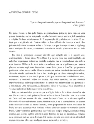 S
A PERSPECTIVA ESPIRITUAL: DEEPAK
“Quem olha para fora sonha; quem olha para dentro desperta.”
CARL JUNG
e quiser vencer a luta pelo futuro, a espiritualidade primeiro deve superar uma
grande desvantagem. Na imaginação popular, há muito tempo a ciência já desacreditou
a religião. Os fatos substituíram a fé. A superstição foi gradualmente vencida. É por
isso que a explicação de Darwin sobre a descendência do homem a partir dos
primatas inferiores prevalece sobre o Gênesis, e é por isso que vemos o big bang
como a origem do cosmo, e não como um mito de criação povoado de um ou mais
deuses.
Por isso é importante começar dizendo que religião não é o mesmo que
espiritualidade – longe disso. Nem Deus é a mesma coisa que espiritualidade. As
religiões organizadas podem ter perdido o crédito, mas a espiritualidade não sofreu
essa derrota. Milhares de anos atrás, em culturas que se espalhavam por todo o
planeta, mestres espirituais inspirados, como Buda, Jesus e Lao-Tsé, propuseram
profundas visões sobre a vida. Eles ensinaram que existe um domínio transcendente
além do mundo cotidiano de dor e luta. Ainda que os olhos contemplem rochas,
montanhas, árvores e céu, isso é apenas o véu que encobre uma realidade mais vasta,
misteriosa e invisível. Além do alcance dos cinco sentidos, há um domínio
imperceptível de infinitas possibilidades; e a chave para desenvolver esse potencial é
a consciência. Olhe para dentro, declararam os sábios e videntes, e você encontrará a
verdadeira fonte de tudo: sua própria consciência.
Foi essa extraordinária promessa que a religião deixou de realizar. As razões não
nos dizem respeito, aqui, pois este livro é sobre o futuro. Basta dizer que, se o reino
de Deus está no interior de nós, como declarou Cristo, se o nirvana significa
liberdade de todo sofrimento, como pensava Buda, e se o conhecimento do cosmo
está encerrado dentro da mente humana, como propunham os rishis, ou sábios da
Índia, hoje não podemos olhar ao nosso redor e dizer que esses ensinamentos deram
frutos. Cada vez menos gente pratica a devoção dos tempos antigos, no mundo todo;
mesmo que os mais velhos lamentem esse declínio, os que se afastaram da religião
nem precisam mais de uma desculpa. Há muito a ciência nos mostrou um admirável
mundo novo que não exige qualquer crença numa esfera invisível.
 