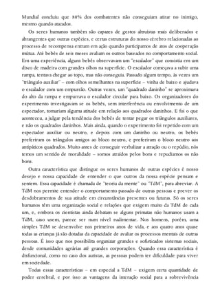 Mundial concluiu que 80% dos combatentes não conseguiam atirar no inimigo,
mesmo quando atacados.
Os seres humanos também são capazes de gestos altruístas mais deliberados e
abrangentes que outras espécies, e certas estruturas do nosso cérebro relacionadas ao
processo de recompensa entram em ação quando participamos de atos de cooperação
mútua. Até bebês de seis meses avaliam os outros baseados no comportamento social.
Em uma experiência, alguns bebês observavam um “escalador” que consistia em um
disco de madeira com grandes olhos na superfície. O escalador começava a subir uma
rampa, tentava chegar ao topo, mas não conseguia. Passado algum tempo, às vezes um
“triângulo auxiliar” – com olhos semelhantes na superfície – vinha de baixo e ajudava
o escalador com um empurrão. Outras vezes, um “quadrado daninho” se aproximava
do alto da rampa e empurrava o escalador circular para baixo. Os organizadores do
experimento investigavam se os bebês, sem interferência ou envolvimento de um
espectador, tomariam alguma atitude em relação aos quadrados daninhos. E foi o que
aconteceu, a julgar pela tendência dos bebês de tentar pegar os triângulos auxiliares,
e não os quadrados daninhos. Mais ainda, quando o experimento foi repetido com um
espectador auxiliar ou neutro, e depois com um daninho ou neutro, os bebês
preferiram os triângulos amigos ao bloco neutro, e preferiram o bloco neutro aos
antipáticos quadrados. Muito antes de conseguir verbalizar a atração ou o repúdio, nós
temos um sentido de moralidade – somos atraídos pelos bons e repudiamos os não
bons.
Outra característica que distingue os seres humanos de outras espécies é nosso
desejo e nossa capacidade de entender o que outros da nossa espécie pensam e
sentem. Essa capacidade é chamada de “teoria da mente” ou “TdM”, para abreviar. A
TdM nos permite entender o comportamento passado de outras pessoas e prever os
desdobramentos de sua atitude em circunstâncias presentes ou futuras. Só os seres
humanos têm uma organização social e relações que exigem muito da TdM de cada
um, e, embora os cientistas ainda debatam se alguns primatas não humanos usam a
TdM, caso usem, parece ser num nível rudimentar. Nos homens, porém, uma
simples TdM se desenvolve nos primeiros anos de vida, e aos quatro anos quase
todas as crianças já são dotadas da capacidade de avaliar os processos mentais de outras
pessoas. É isso que nos possibilita organizar grandes e sofisticados sistemas sociais,
desde comunidades agrárias até grandes corporações. Quando essa característica é
disfuncional, como no caso dos autistas, as pessoas podem ter dificuldade para viver
em sociedade.
Todas essas características – em especial a TdM – exigem certa quantidade de
poder cerebral, e por isso as vantagens da interação social para a sobrevivência
 